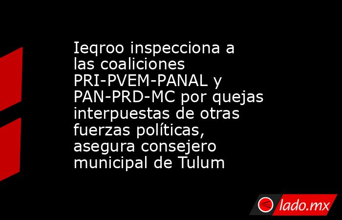 Ieqroo inspecciona a las coaliciones PRI-PVEM-PANAL y PAN-PRD-MC por quejas interpuestas de otras fuerzas políticas, asegura consejero municipal de Tulum. Noticias en tiempo real
