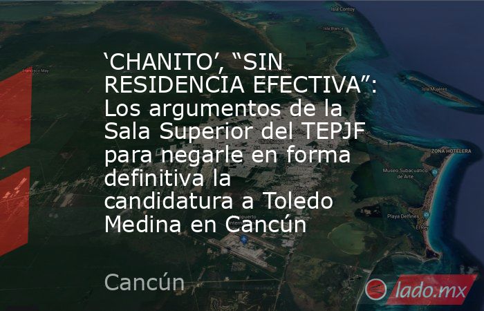 ‘CHANITO’, “SIN RESIDENCIA EFECTIVA”: Los argumentos de la Sala Superior del TEPJF para negarle en forma definitiva la candidatura a Toledo Medina en Cancún. Noticias en tiempo real