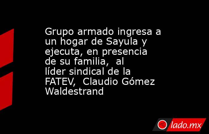 Grupo armado ingresa a un hogar de Sayula y ejecuta, en presencia de su familia,  al líder sindical de la FATEV,  Claudio Gómez Waldestrand. Noticias en tiempo real