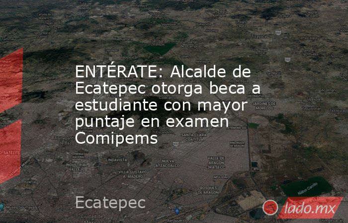 ENTÉRATE: Alcalde de Ecatepec otorga beca a estudiante con mayor puntaje en examen Comipems. Noticias en tiempo real