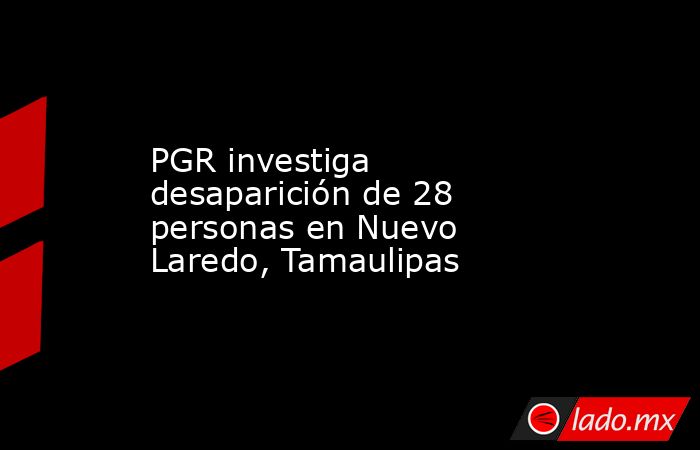PGR investiga desaparición de 28 personas en Nuevo Laredo, Tamaulipas. Noticias en tiempo real