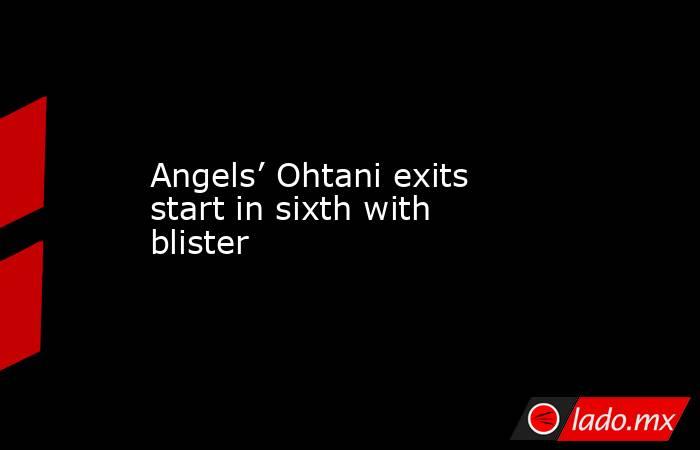 Angels’ Ohtani exits start in sixth with blister. Noticias en tiempo real
