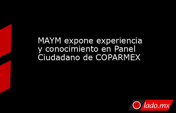 MAYM expone experiencia y conocimiento en Panel Ciudadano de COPARMEX. Noticias en tiempo real