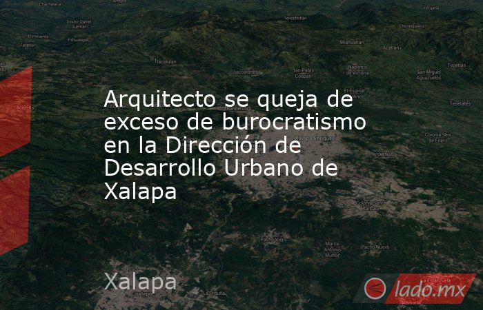 Arquitecto se queja de exceso de burocratismo en la Dirección de Desarrollo Urbano de Xalapa. Noticias en tiempo real