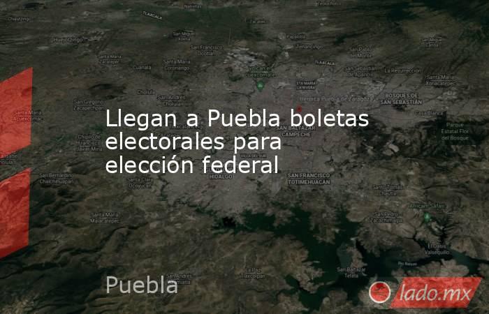 Llegan a Puebla boletas electorales para elección federal. Noticias en tiempo real