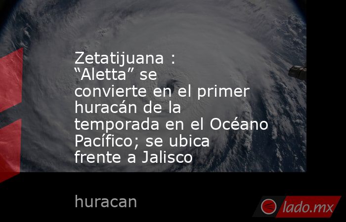 Zetatijuana : “Aletta” se convierte en el primer huracán de la temporada en el Océano Pacífico; se ubica frente a Jalisco. Noticias en tiempo real
