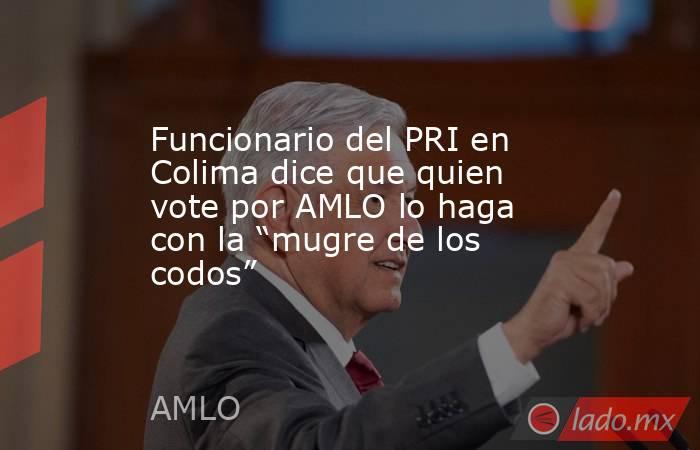 Funcionario del PRI en Colima dice que quien vote por AMLO lo haga con la “mugre de los codos”. Noticias en tiempo real