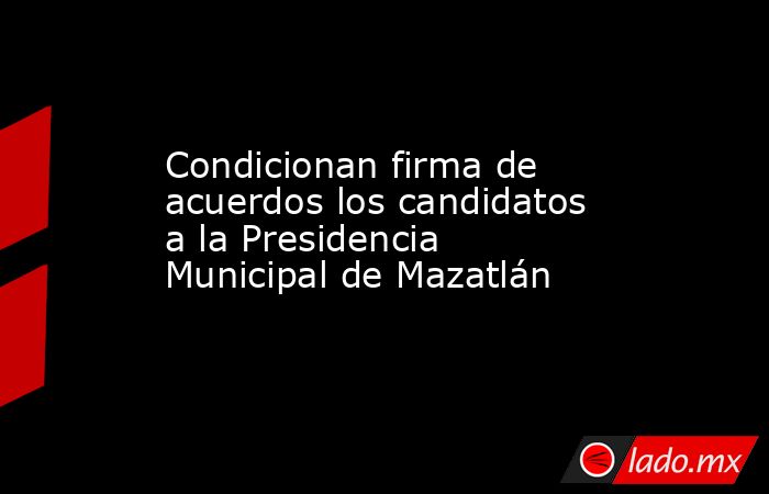 Condicionan firma de acuerdos los candidatos a la Presidencia Municipal de Mazatlán. Noticias en tiempo real