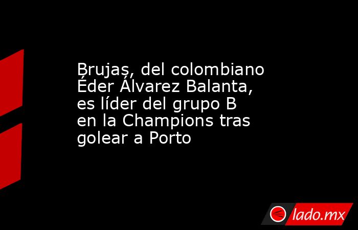 Brujas, del colombiano Éder Álvarez Balanta, es líder del grupo B en la Champions tras golear a Porto. Noticias en tiempo real