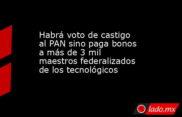 Habrá voto de castigo al PAN sino paga bonos a más de 3 mil maestros federalizados de los tecnológicos. Noticias en tiempo real