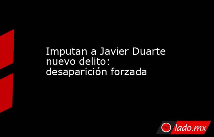 Imputan a Javier Duarte nuevo delito: desaparición forzada. Noticias en tiempo real