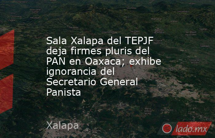 Sala Xalapa del TEPJF deja firmes pluris del PAN en Oaxaca; exhibe ignorancia del Secretario General Panista. Noticias en tiempo real