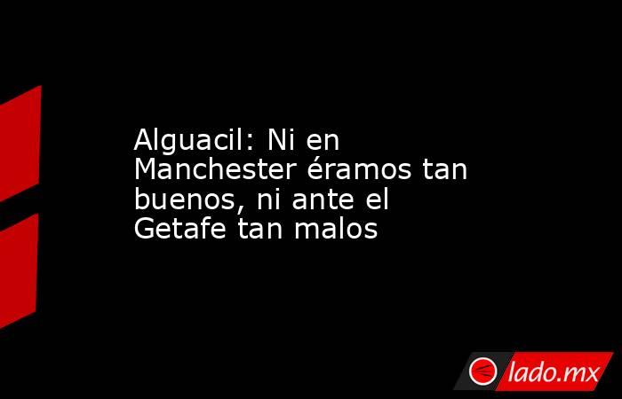 Alguacil: Ni en Manchester éramos tan buenos, ni ante el Getafe tan malos. Noticias en tiempo real