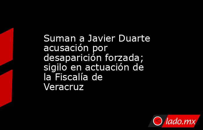 Suman a Javier Duarte acusación por desaparición forzada; sigilo en actuación de la Fiscalía de Veracruz. Noticias en tiempo real