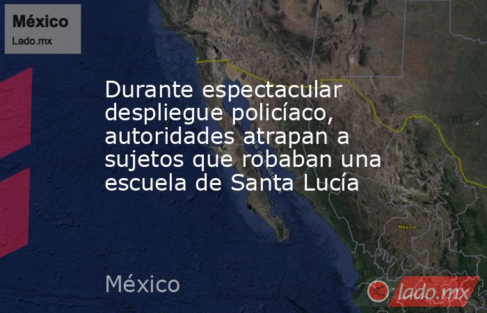 Durante espectacular despliegue policíaco, autoridades atrapan a sujetos que robaban una escuela de Santa Lucía. Noticias en tiempo real