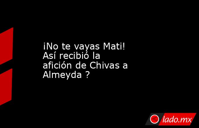 ¡No te vayas Mati! Así recibió la afición de Chivas a Almeyda ?. Noticias en tiempo real