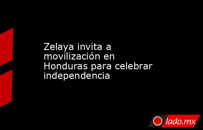 Zelaya invita a movilización en Honduras para celebrar independencia. Noticias en tiempo real