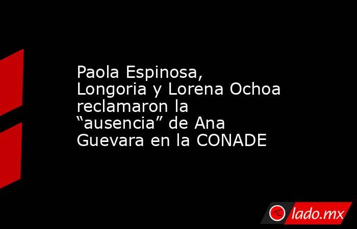 Paola Espinosa, Longoria y Lorena Ochoa reclamaron la “ausencia” de Ana Guevara en la CONADE. Noticias en tiempo real