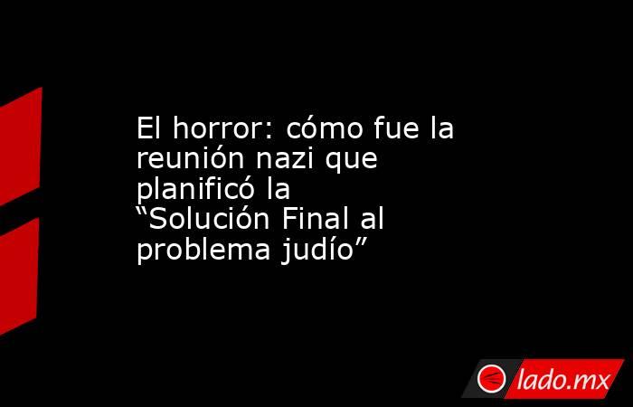 El horror: cómo fue la reunión nazi que planificó la “Solución Final al problema judío”. Noticias en tiempo real