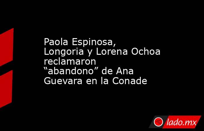 Paola Espinosa, Longoria y Lorena Ochoa reclamaron “abandono” de Ana Guevara en la Conade. Noticias en tiempo real