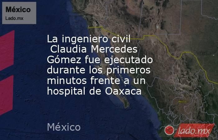 La ingeniero civil  Claudia Mercedes Gómez fue ejecutado durante los primeros minutos frente a un hospital de Oaxaca. Noticias en tiempo real