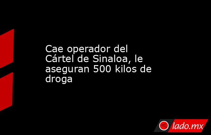 Cae operador del Cártel de Sinaloa, le aseguran 500 kilos de droga. Noticias en tiempo real
