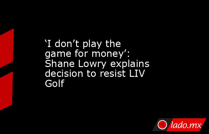 ‘I don’t play the game for money’: Shane Lowry explains decision to resist LIV Golf. Noticias en tiempo real