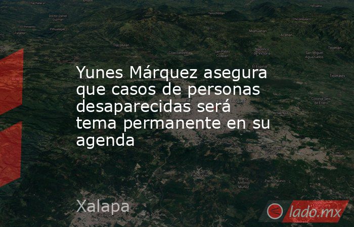 Yunes Márquez asegura que casos de personas desaparecidas será tema permanente en su agenda. Noticias en tiempo real
