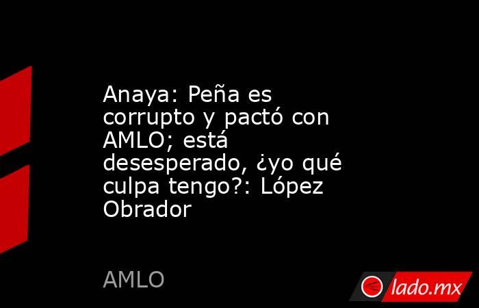 Anaya: Peña es corrupto y pactó con AMLO; está desesperado, ¿yo qué culpa tengo?: López Obrador. Noticias en tiempo real