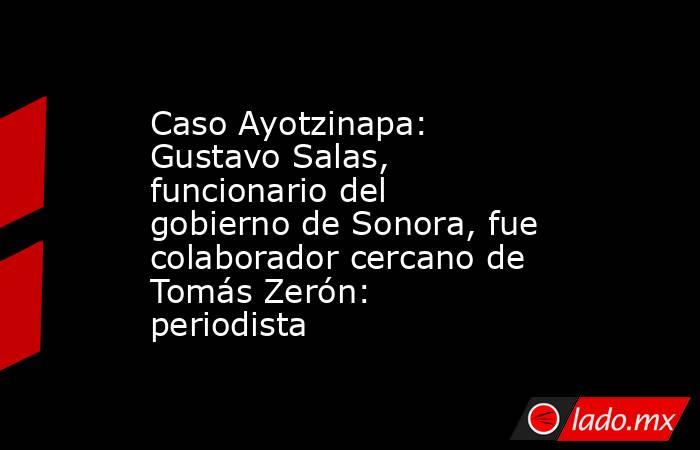 Caso Ayotzinapa: Gustavo Salas, funcionario del gobierno de Sonora, fue colaborador cercano de Tomás Zerón: periodista. Noticias en tiempo real