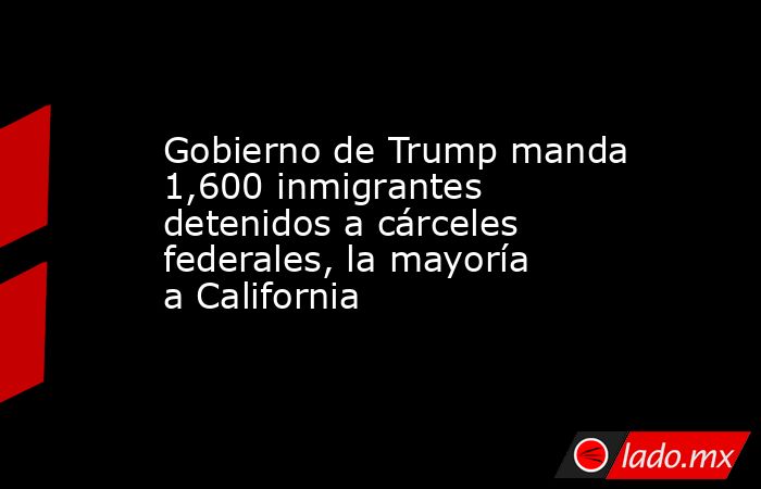 Gobierno de Trump manda 1,600 inmigrantes detenidos a cárceles federales, la mayoría a California. Noticias en tiempo real