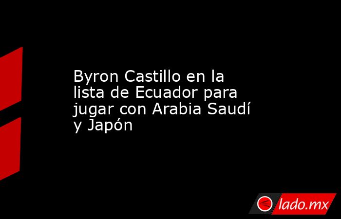 Byron Castillo en la lista de Ecuador para jugar con Arabia Saudí y Japón. Noticias en tiempo real