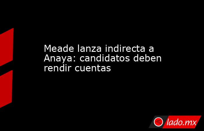 Meade lanza indirecta a Anaya: candidatos deben rendir cuentas. Noticias en tiempo real