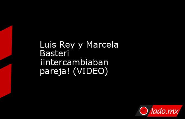 Luis Rey y Marcela Basteri ¡intercambiaban pareja! (VIDEO). Noticias en tiempo real