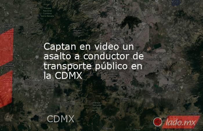 Captan en video un asalto a conductor de transporte público en la CDMX. Noticias en tiempo real