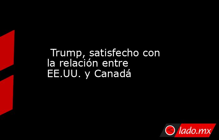 Trump, satisfecho con la relación entre EE.UU. y Canadá. Noticias en tiempo real