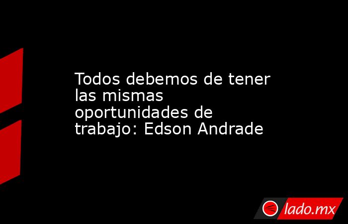 Todos debemos de tener las mismas oportunidades de trabajo: Edson Andrade. Noticias en tiempo real