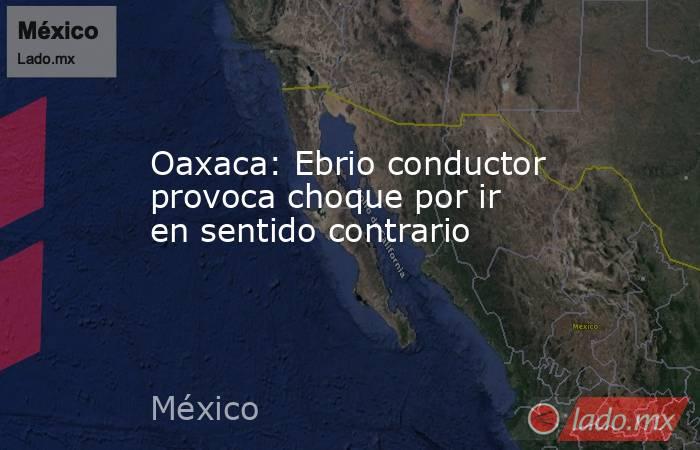 Oaxaca: Ebrio conductor provoca choque por ir en sentido contrario. Noticias en tiempo real