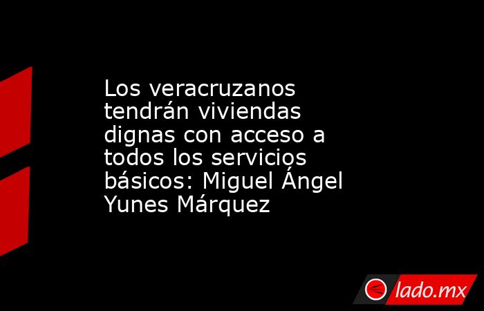 Los veracruzanos tendrán viviendas dignas con acceso a todos los servicios básicos: Miguel Ángel Yunes Márquez. Noticias en tiempo real