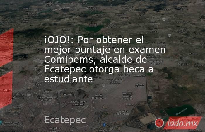 ¡OJO!: Por obtener el mejor puntaje en examen Comipems, alcalde de Ecatepec otorga beca a estudiante . Noticias en tiempo real