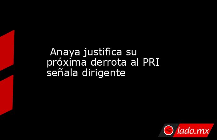 Anaya justifica su próxima derrota al PRI señala dirigente . Noticias en tiempo real