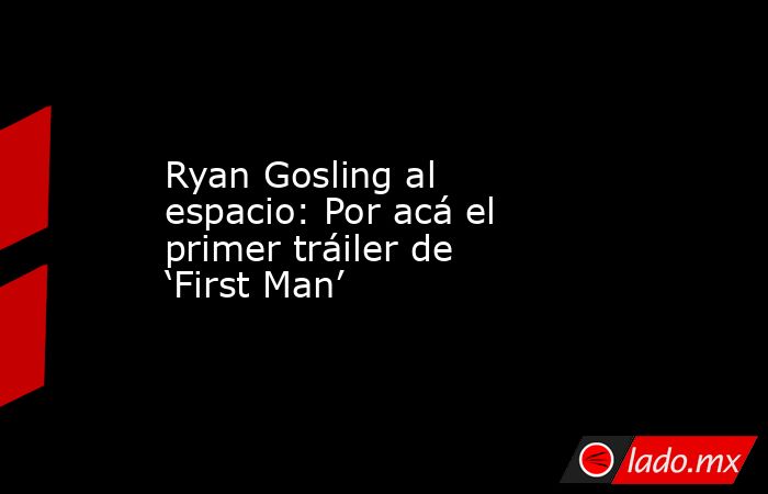 Ryan Gosling al espacio: Por acá el primer tráiler de ‘First Man’. Noticias en tiempo real