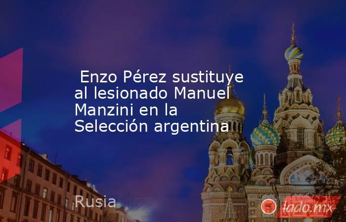  Enzo Pérez sustituye al lesionado Manuel Manzini en la Selección argentina. Noticias en tiempo real