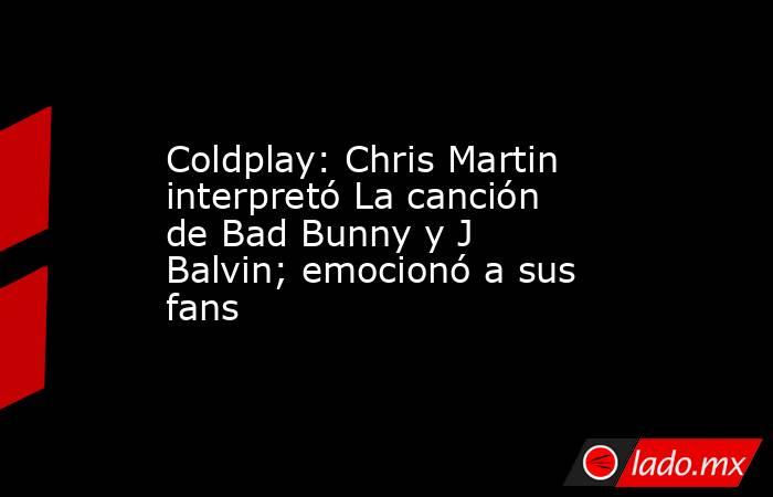 Coldplay: Chris Martin interpretó La canción de Bad Bunny y J Balvin; emocionó a sus fans. Noticias en tiempo real