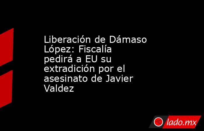 Liberación de Dámaso López: Fiscalía pedirá a EU su extradición por el asesinato de Javier Valdez. Noticias en tiempo real