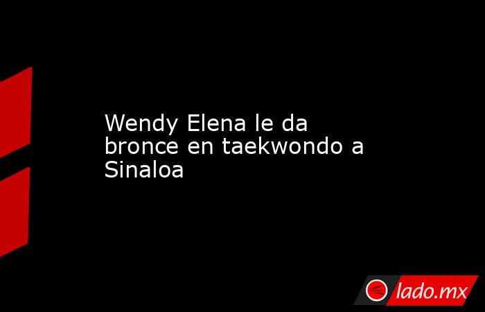 Wendy Elena le da bronce en taekwondo a Sinaloa. Noticias en tiempo real