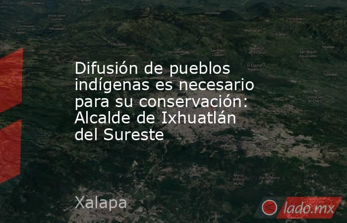 Difusión de pueblos indígenas es necesario para su conservación: Alcalde de Ixhuatlán del Sureste. Noticias en tiempo real