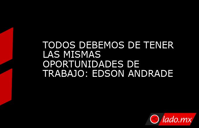 TODOS DEBEMOS DE TENER LAS MISMAS OPORTUNIDADES DE TRABAJO: EDSON ANDRADE. Noticias en tiempo real