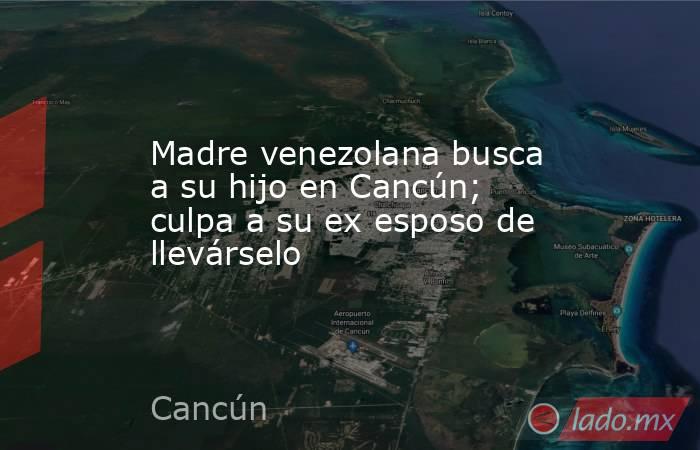 Madre venezolana busca a su hijo en Cancún; culpa a su ex esposo de llevárselo. Noticias en tiempo real