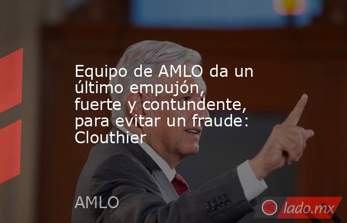Equipo de AMLO da un último empujón, fuerte y contundente, para evitar un fraude: Clouthier. Noticias en tiempo real